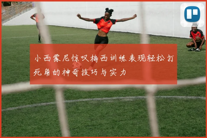 小西蒙尼惊叹梅西训练表现轻松打死角的神奇技巧与实力