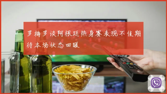 罗梅罗谈阿根廷热身赛表现不佳期待本场状态回暖