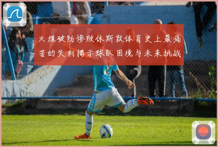 火煤破防惨败休斯敦体育史上最痛苦的失利揭示球队困境与未来挑战