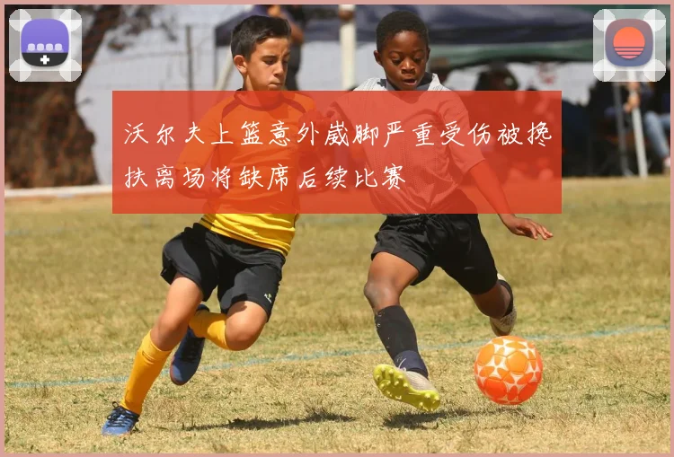 沃尔夫上篮意外崴脚严重受伤被搀扶离场将缺席后续比赛