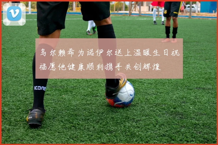 乌尔赖希为诺伊尔送上温暖生日祝福愿他健康顺利携手共创辉煌