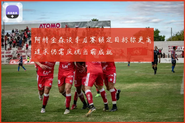 阿特金森谈季后赛锁定目标称更高追求仍需庆祝当前成就