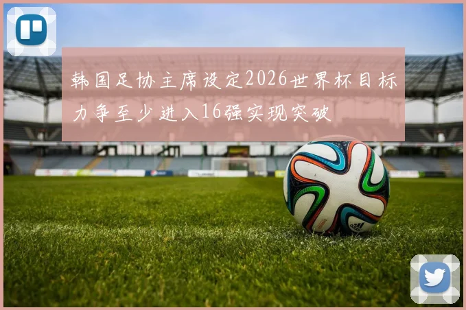 韩国足协主席设定2026世界杯目标力争至少进入16强实现突破