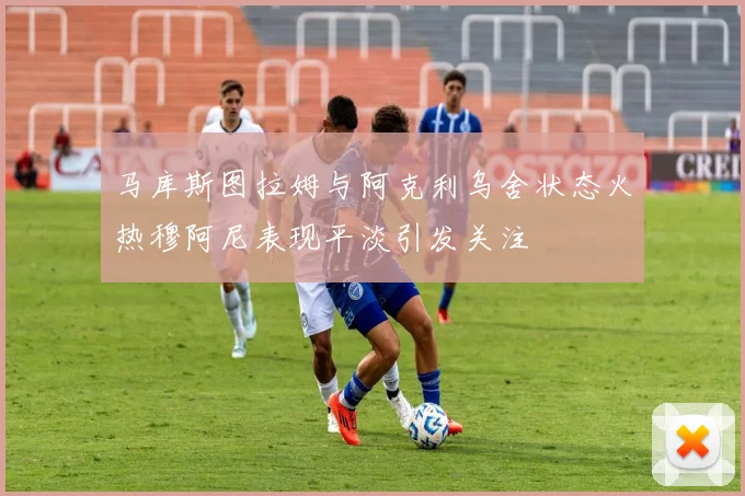 马库斯图拉姆与阿克利乌舍状态火热穆阿尼表现平淡引发关注