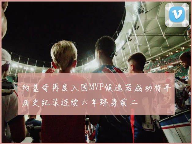 约基奇再度入围MVP候选若成功将平历史纪录连续六年跻身前二