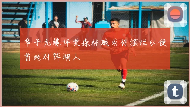 华子无缘评奖森林狼或将摆烂以便首轮对阵湖人