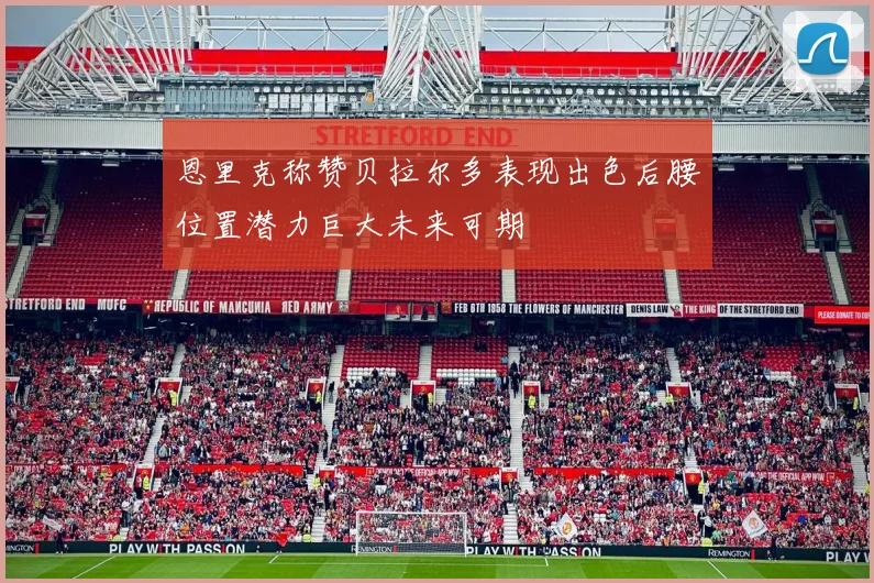 恩里克称赞贝拉尔多表现出色后腰位置潜力巨大未来可期