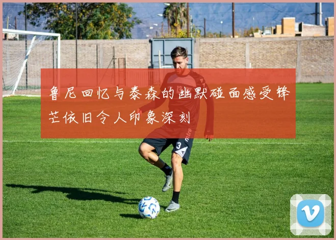 鲁尼回忆与泰森的幽默碰面感受锋芒依旧令人印象深刻