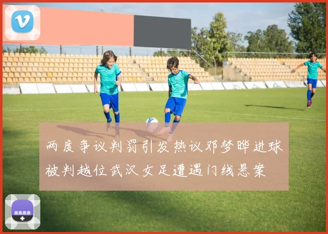 两度争议判罚引发热议邓梦晔进球被判越位武汉女足遭遇门线悬案