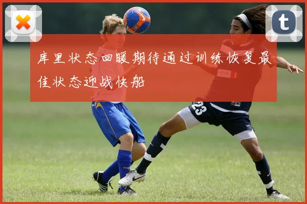 库里状态回暖期待通过训练恢复最佳状态迎战快船