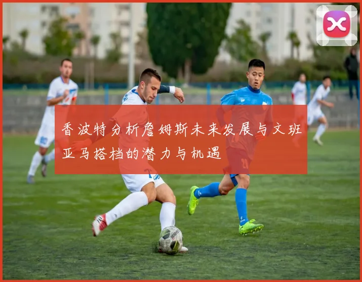 香波特分析詹姆斯未来发展与文班亚马搭档的潜力与机遇
