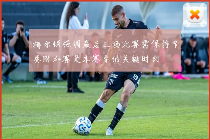 梅尔顿强调最后三场比赛需保持节奏附加赛是本赛季的关键时刻